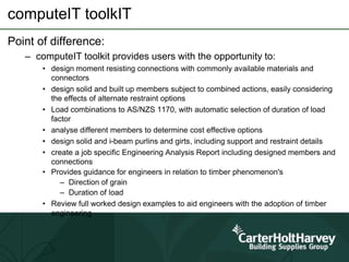 computeIT toolkIT
Point of difference:
– computeIT toolkit provides users with the opportunity to:
• design moment resisting connections with commonly available materials and
connectors
• design solid and built up members subject to combined actions, easily considering
the effects of alternate restraint options
• Load combinations to AS/NZS 1170, with automatic selection of duration of load
factor
• analyse different members to determine cost effective options
• design solid and i-beam purlins and girts, including support and restraint details
• create a job specific Engineering Analysis Report including designed members and
connections
• Provides guidance for engineers in relation to timber phenomenon's
– Direction of grain
– Duration of load
• Review full worked design examples to aid engineers with the adoption of timber
engineering
 