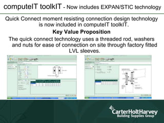 computeIT toolkIT - Now includes EXPAN/STIC technology
Quick Connect moment resisting connection design technology
is now included in computeIT toolkIT.
Key Value Proposition
The quick connect technology uses a threaded rod, washers
and nuts for ease of connection on site through factory fitted
LVL sleeves.
 