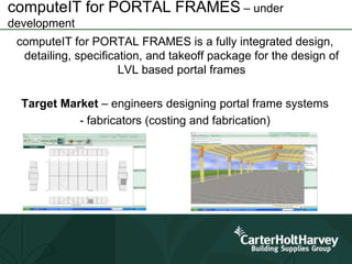 computeIT for PORTAL FRAMES – under
development
computeIT for PORTAL FRAMES is a fully integrated design,
detailing, specification, and takeoff package for the design of
LVL based portal frames
Target Market – engineers designing portal frame systems
- fabricators (costing and fabrication)
 