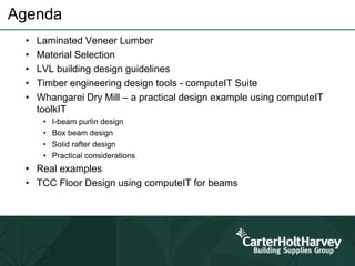 Agenda
• Laminated Veneer Lumber
• Material Selection
• LVL building design guidelines
• Timber engineering design tools - computeIT Suite
• Whangarei Dry Mill – a practical design example using computeIT
toolkIT
• I-beam purlin design
• Box beam design
• Solid rafter design
• Practical considerations
• Real examples
• TCC Floor Design using computeIT for beams
 