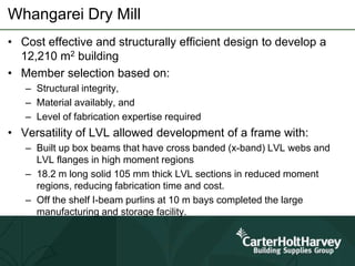 Whangarei Dry Mill
• Cost effective and structurally efficient design to develop a
12,210 m2 building
• Member selection based on:
– Structural integrity,
– Material availably, and
– Level of fabrication expertise required
• Versatility of LVL allowed development of a frame with:
– Built up box beams that have cross banded (x-band) LVL webs and
LVL flanges in high moment regions
– 18.2 m long solid 105 mm thick LVL sections in reduced moment
regions, reducing fabrication time and cost.
– Off the shelf I-beam purlins at 10 m bays completed the large
manufacturing and storage facility.
 