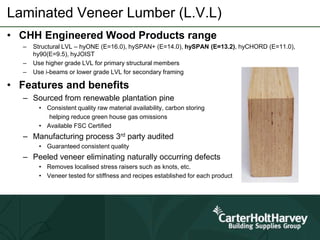 Laminated Veneer Lumber (L.V.L)
• CHH Engineered Wood Products range
– Structural LVL – hyONE (E=16.0), hySPAN+ (E=14.0), hySPAN (E=13.2), hyCHORD (E=11.0),
hy90(E=9.5), hyJOIST
– Use higher grade LVL for primary structural members
– Use i-beams or lower grade LVL for secondary framing
• Features and benefits
– Sourced from renewable plantation pine
• Consistent quality raw material availability, carbon storing
helping reduce green house gas omissions
• Available FSC Certified
– Manufacturing process 3rd party audited
• Guaranteed consistent quality
– Peeled veneer eliminating naturally occurring defects
• Removes localised stress raisers such as knots, etc.
• Veneer tested for stiffness and recipes established for each product
 