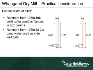 Whangarei Dry Mill – Practical consideration
Use full width of billet:
• Remnant from 1050x105
solid rafter used as flanges
in box beams
• Remnant from 1050x42 2 x-
band webs used as side
wall girts
 