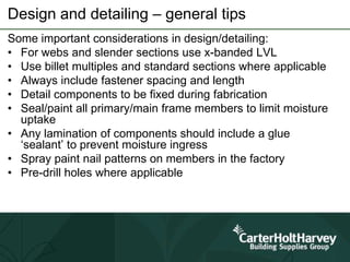 Design and detailing – general tips
Some important considerations in design/detailing:
• For webs and slender sections use x-banded LVL
• Use billet multiples and standard sections where applicable
• Always include fastener spacing and length
• Detail components to be fixed during fabrication
• Seal/paint all primary/main frame members to limit moisture
uptake
• Any lamination of components should include a glue
‘sealant’ to prevent moisture ingress
• Spray paint nail patterns on members in the factory
• Pre-drill holes where applicable
 