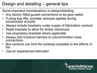 Design and detailing – general tips
Some important considerations in design/detailing:
• Any factory fitted gusset connections to be glue nailed
• If using bay lifts, consider stresses applied during
construction at joints
• Always include bracketry under supply of fabrication contract
• Detail brackets to allow for timber tolerances
• Use proprietary brackets where applicable
• Always add moisture barriers to column/mullion base
connections
• Box sections can limit the surfaces available to the effects of
fire
• Use an experienced fabricator
 