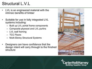 Structural L.V.L
• LVL is an engineered material with the
intrinsic benefits of timber
• Suitable for use in fully integrated LVL
systems including:
– Built up LVL portal frame components
– Composite plywood and LVL purlins
– LVL wall framing
– TCC Floors
– Multi-Storey Structural Systems
• Designers can have confidence that the
design intent will carry through to the finished
structure
 