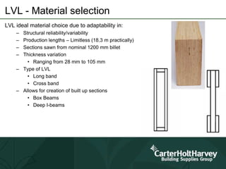 LVL - Material selection
LVL ideal material choice due to adaptability in:
– Structural reliability/variability
– Production lengths – Limitless (18.3 m practically)
– Sections sawn from nominal 1200 mm billet
– Thickness variation
• Ranging from 28 mm to 105 mm
– Type of LVL
• Long band
• Cross band
– Allows for creation of built up sections
• Box Beams
• Deep I-beams
 