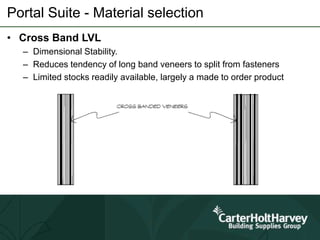 Portal Suite - Material selection
• Cross Band LVL
– Dimensional Stability.
– Reduces tendency of long band veneers to split from fasteners
– Limited stocks readily available, largely a made to order product
 