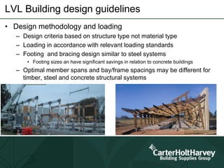 LVL Building design guidelines
• Design methodology and loading
– Design criteria based on structure type not material type
– Loading in accordance with relevant loading standards
– Footing and bracing design similar to steel systems
• Footing sizes an have significant savings in relation to concrete buildings
– Optimal member spans and bay/frame spacings may be different for
timber, steel and concrete structural systems
 