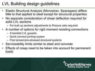 LVL Building design guidelines
• Elastic Structural Analysis (Microstran, Spacegass) differs
little to that applied to steel except for structural properties
• No separate consideration of shear deflection required for
solid LVL sections
– For built up sections adjustments to Poisons ratio required
• A number of options for rigid moment resisting connections
– X-banded LVL gussets
– Quick connect jointing system
– Post tension/pre-stressed structural systems
• Serviceability limits similar to steel and concrete
• Effects of creep need to be taken into account for permanent
loads
 