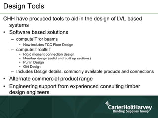 Design Tools
CHH have produced tools to aid in the design of LVL based
systems
• Software based solutions
– computeIT for beams
• Now includes TCC Floor Design
– computeIT toolkIT
• Rigid moment connection design
• Member design (solid and built up sections)
• Purlin Design
• Girt Design
– Includes Design details, commonly available products and connections
• Alternate commercial product range
• Engineering support from experienced consulting timber
design engineers
 