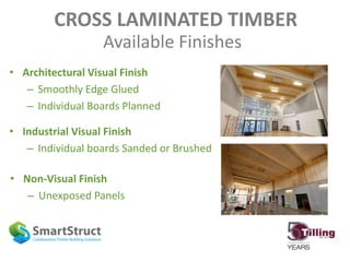 CROSS LAMINATED TIMBER
Available Finishes
• Architectural Visual Finish
– Smoothly Edge Glued
– Individual Boards Planned
• Industrial Visual Finish
– Individual boards Sanded or Brushed
• Non-Visual Finish
– Unexposed Panels
 