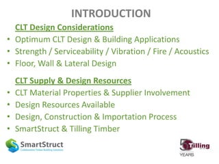 INTRODUCTION
CLT Design Considerations
• Optimum CLT Design & Building Applications
• Strength / Serviceability / Vibration / Fire / Acoustics
• Floor, Wall & Lateral Design
CLT Supply & Design Resources
• CLT Material Properties & Supplier Involvement
• Design Resources Available
• Design, Construction & Importation Process
• SmartStruct & Tilling Timber
 