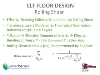 CLT FLOOR DESIGN
Rolling Shear
• Effective Bending Stiffness Dependent on Rolling Shear
• Transverse Layers Modeled as Theoretical Connectors
Between Longitudinal Layers
• ϒ Factor → Effective Moment of Inertia → Effective
Bending Stiffness. ϒ = 0 (No Connection) ϒ = 1 (Fully Rigid)
• Rolling Shear Modulus (GR) Predetermined by Supplier
 