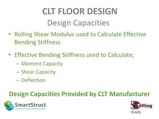 CLT FLOOR DESIGN
Design Capacities
• Rolling Shear Modulus used to Calculate Effective
Bending Stiffness
• Effective Bending Stiffness used to Calculate;
– Moment Capacity
– Shear Capacity
– Deflection
Design Capacities Provided by CLT Manufacturer
 