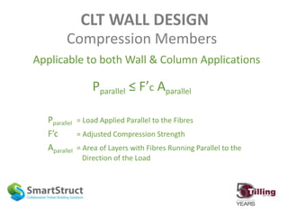 CLT WALL DESIGN
Compression Members
Applicable to both Wall & Column Applications
Pparallel ≤ F’c Aparallel
Pparallel = Load Applied Parallel to the Fibres
F’c = Adjusted Compression Strength
Aparallel = Area of Layers with Fibres Running Parallel to the
Direction of the Load
 