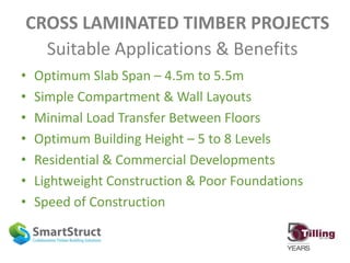 CROSS LAMINATED TIMBER PROJECTS
• Optimum Slab Span – 4.5m to 5.5m
• Simple Compartment & Wall Layouts
• Minimal Load Transfer Between Floors
• Optimum Building Height – 5 to 8 Levels
• Residential & Commercial Developments
• Lightweight Construction & Poor Foundations
• Speed of Construction
Suitable Applications & Benefits
 