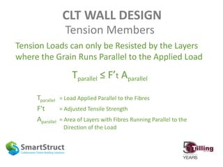 CLT WALL DESIGN
Tension Members
Tension Loads can only be Resisted by the Layers
where the Grain Runs Parallel to the Applied Load
Tparallel ≤ F’t Aparallel
Tparallel = Load Applied Parallel to the Fibres
F’t = Adjusted Tensile Strength
Aparallel = Area of Layers with Fibres Running Parallel to the
Direction of the Load
 