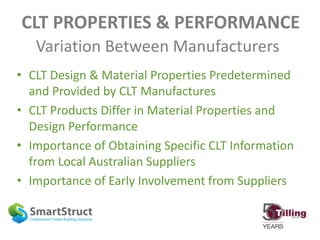 CLT PROPERTIES & PERFORMANCE
Variation Between Manufacturers
• CLT Design & Material Properties Predetermined
and Provided by CLT Manufactures
• CLT Products Differ in Material Properties and
Design Performance
• Importance of Obtaining Specific CLT Information
from Local Australian Suppliers
• Importance of Early Involvement from Suppliers
 