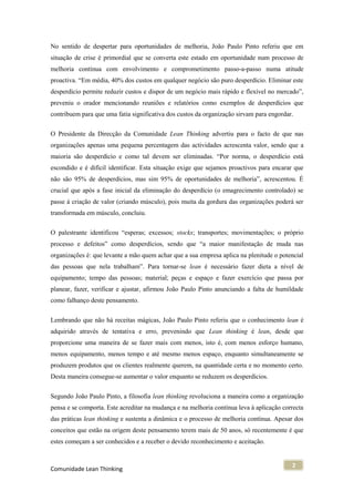 No sentido de despertar para oportunidades de melhoria, João Paulo Pinto referiu que em
situação de crise é primordial que se converta este estado em oportunidade num processo de
melhoria contínua com envolvimento e comprometimento passo-a-passo numa atitude
proactiva. “Em média, 40% dos custos em qualquer negócio são puro desperdício. Eliminar este
desperdício permite reduzir custos e dispor de um negócio mais rápido e flexível no mercado”,
preveniu o orador mencionando reuniões e relatórios como exemplos de desperdícios que
contribuem para que uma fatia significativa dos custos da organização sirvam para engordar.


O Presidente da Direcção da Comunidade Lean Thinking advertiu para o facto de que nas
organizações apenas uma pequena percentagem das actividades acrescenta valor, sendo que a
maioria são desperdício e como tal devem ser eliminadas. “Por norma, o desperdício está
escondido e é difícil identificar. Esta situação exige que sejamos proactivos para encarar que
não são 95% de desperdícios, mas sim 95% de oportunidades de melhoria”, acrescentou. É
crucial que após a fase inicial da eliminação do desperdício (o emagrecimento controlado) se
passe à criação de valor (criando músculo), pois muita da gordura das organizações poderá ser
transformada em músculo, concluiu.

O palestrante identificou “esperas; excessos; stocks; transportes; movimentações; o próprio
processo e defeitos” como desperdícios, sendo que “a maior manifestação de muda nas
organizações é: que levante a mão quem achar que a sua empresa aplica na plenitude o potencial
das pessoas que nela trabalham”. Para tornar-se lean é necessário fazer dieta a nível de
equipamento; tempo das pessoas; material; peças e espaço e fazer exercício que passa por
planear, fazer, verificar e ajustar, afirmou João Paulo Pinto anunciando a falta de humildade
como falhanço deste pensamento.

Lembrando que não há receitas mágicas, João Paulo Pinto referiu que o conhecimento lean é
adquirido através de tentativa e erro, prevenindo que Lean thinking é lean, desde que
proporcione uma maneira de se fazer mais com menos, isto é, com menos esforço humano,
menos equipamento, menos tempo e até mesmo menos espaço, enquanto simultaneamente se
produzem produtos que os clientes realmente querem, na quantidade certa e no momento certo.
Desta maneira consegue-se aumentar o valor enquanto se reduzem os desperdícios.


Segundo João Paulo Pinto, a filosofia lean thinking revoluciona a maneira como a organização
pensa e se comporta. Este acreditar na mudança e na melhoria contínua leva à aplicação correcta
das práticas lean thinking e sustenta a dinâmica e o processo de melhoria contínua. Apesar dos
conceitos que estão na origem deste pensamento terem mais de 50 anos, só recentemente é que
estes começam a ser conhecidos e a receber o devido reconhecimento e aceitação.


                                                                                          2
Comunidade Lean Thinking
 
