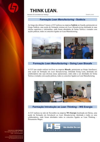 THINK LEAN
                                            Newsletter da Comunidade Lean Thinking ©                                   Janeiro.2010


                                                                   Formação Lean Manufacturing - Sodécia

                                             Ao longo dos últimos 9 meses a CLT realizou na empresa Sodécia na Guarda, pertencente ao
                                             Grupo Sodécia, uma acção de formação extensa em Lean Manufacturing destinada às suas
                                             chefias superiores e intermédias, onde foram abordados de forma Teórica e testados com
                                             acções práticas, todos os conceitos ligados ao Lean Manufacturing.




                                                      Formação Lean Manufacturing – Going Lean Biosafe

                                             A CLT tem estado realizar em Ovar na empresa Biosafe, pertencente ao Grupo AutoSueco,
                                             uma acção de formação em Lean Manufacturing, intitulada Going Lean, destinada aos
                                             colaboradores das suas diversas áreas operacionais, onde estão a ser abordados de forma
                                             Teórica e testados com acções práticas, todos os conceitos ligados ao Lean Manufacturing.




                                                     Formação Introdução ao Lean Thinking – WS Energia

                                             A CLT realizou no mês de Novembro na empresa WS Energia localizada em Oeiras, uma
                                             acção de formação em Introdução ao Lean Manufacturing, destinada a todos os seus
                                             colaboradores, onde foram abordados todos os conceitos ligados ao Lean Thinking –
                                             Pensamento Magro.




      COMUNIDADE LEAN THINKING
Rua Cupertino de Miranda, 35 – 4 Dto
            4760 – 124 VN Famalicão

         www.leanthinkingcommunity.org
customercare@leanthinkingcommunity.org
        Telf. 936.000.081 Fax 211.454.136
 