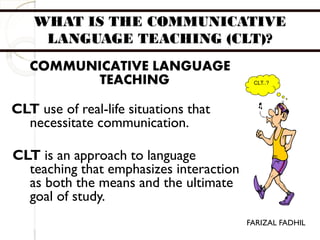WHAT IS THE COMMUNICATIVE
LANGUAGE TEACHING (CLT)?
COMMUNICATIVE LANGUAGE
TEACHING
CLT use of real-life situations that
necessitate communication.
CLT is an approach to language
teaching that emphasizes interaction
as both the means and the ultimate
goal of study.
CLT..?
FARIZAL FADHIL
 