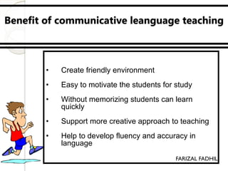 Benefit of communicative leanguage teaching
• Effective teaching methods
• Create friendly environment
• Easy to motivate the students for study
• Without memorizing students can learn
quickly
• Support more creative approach to teaching
• Help to develop fluency and accuracy in
language
FARIZAL FADHIL
 