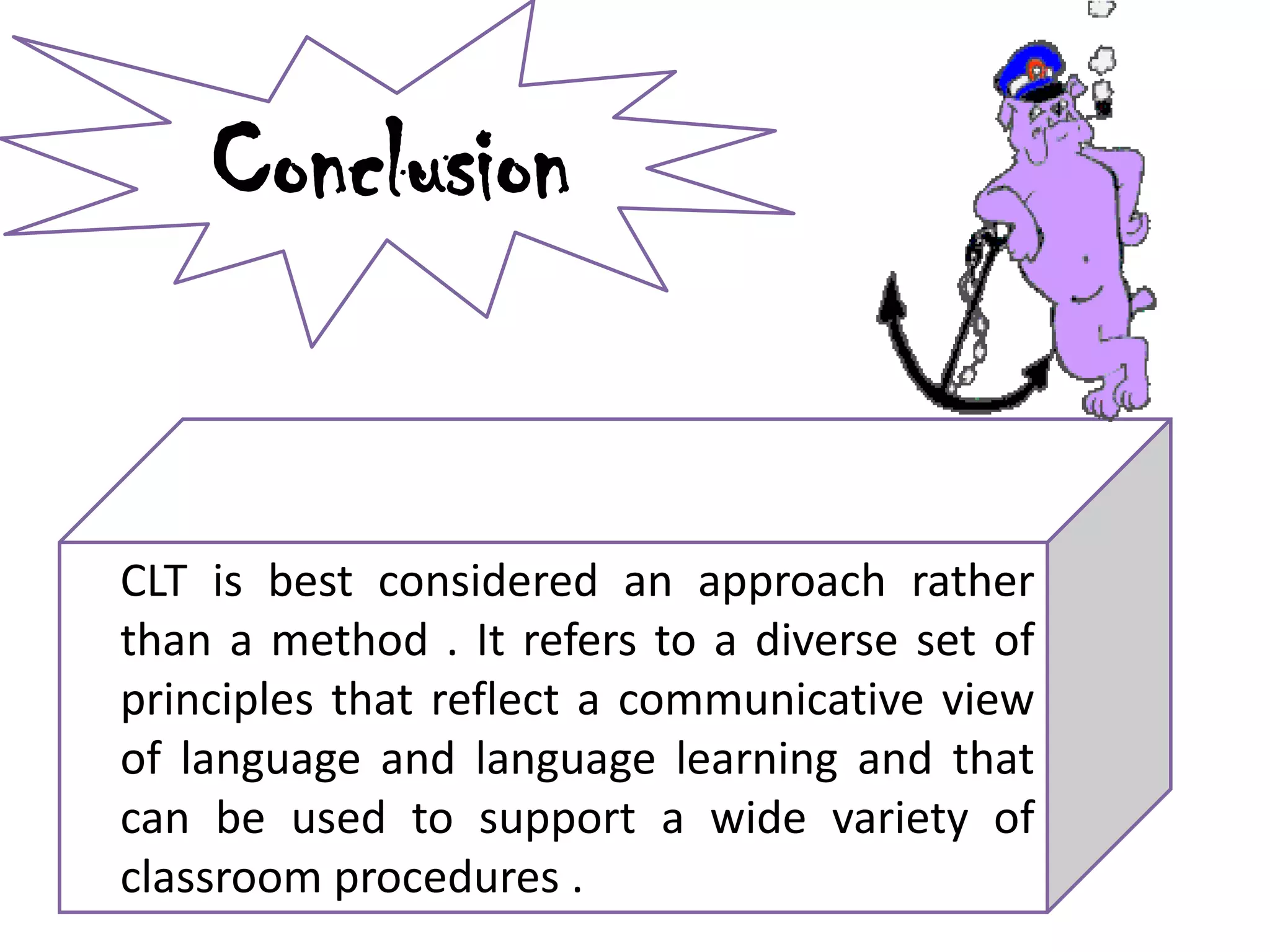 Conclusion
CLT is best considered an approach rather
than a method . It refers to a diverse set of
principles that reflect a communicative view
of language and language learning and that
can be used to support a wide variety of
classroom procedures .
 