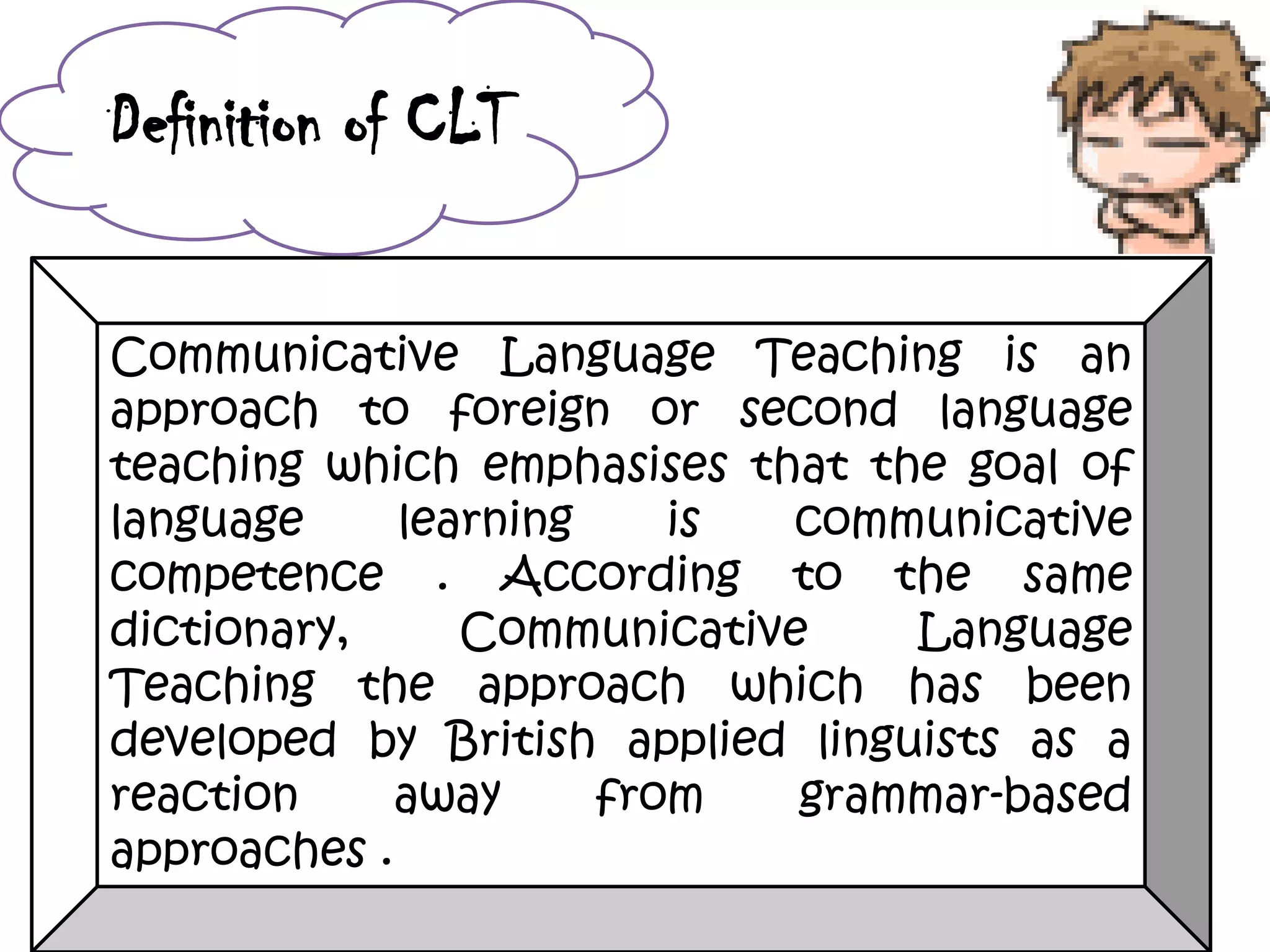 Definition of CLT
Communicative Language Teaching is an
approach to foreign or second language
teaching which emphasises that the goal of
language learning is communicative
competence . According to the same
dictionary, Communicative Language
Teaching the approach which has been
developed by British applied linguists as a
reaction away from grammar-based
approaches .
 
