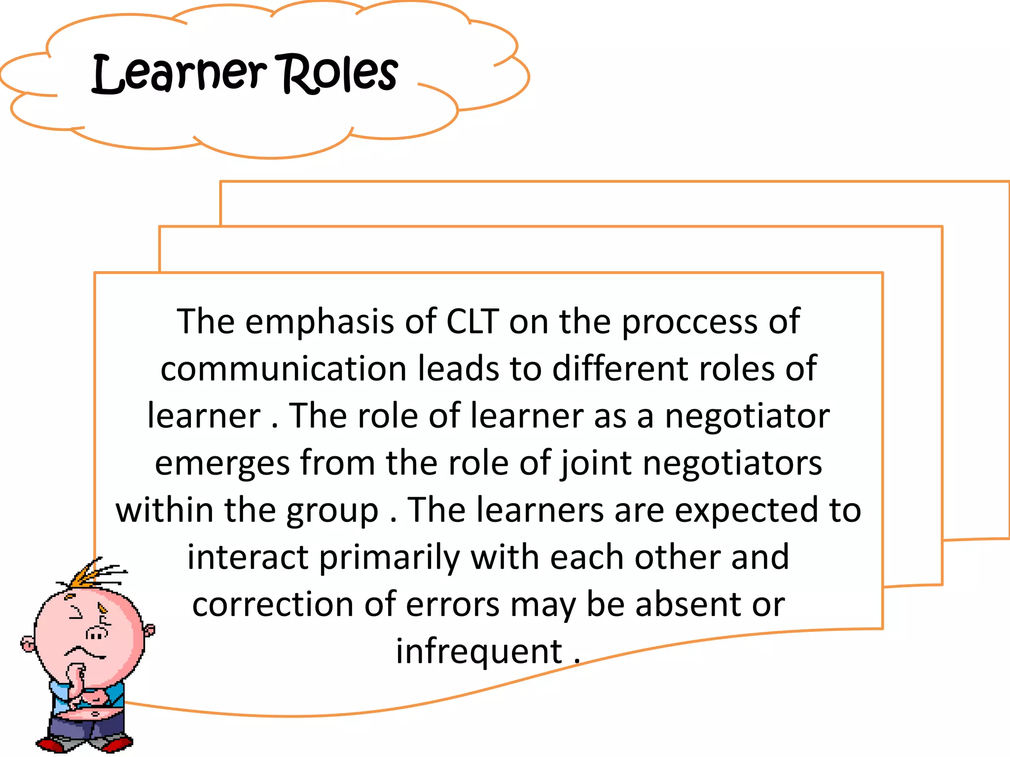 Learner Roles
The emphasis of CLT on the proccess of
communication leads to different roles of
learner . The role of learner as a negotiator
emerges from the role of joint negotiators
within the group . The learners are expected to
interact primarily with each other and
correction of errors may be absent or
infrequent .
 