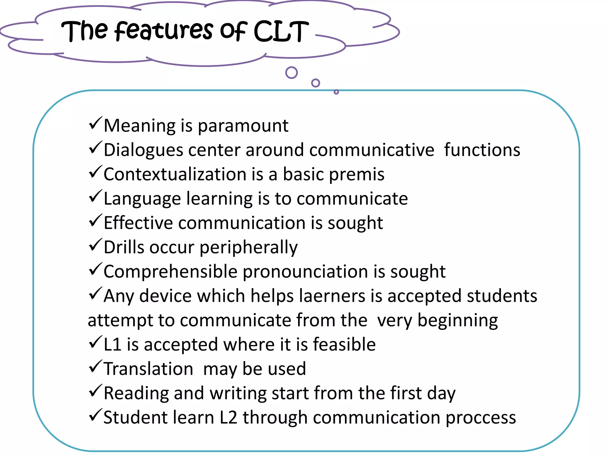 Meaning is paramount
Dialogues center around communicative functions
Contextualization is a basic premis
Language learning is to communicate
Effective communication is sought
Drills occur peripherally
Comprehensible pronounciation is sought
Any device which helps laerners is accepted students
attempt to communicate from the very beginning
L1 is accepted where it is feasible
Translation may be used
Reading and writing start from the first day
Student learn L2 through communication proccess
The features of CLT
 