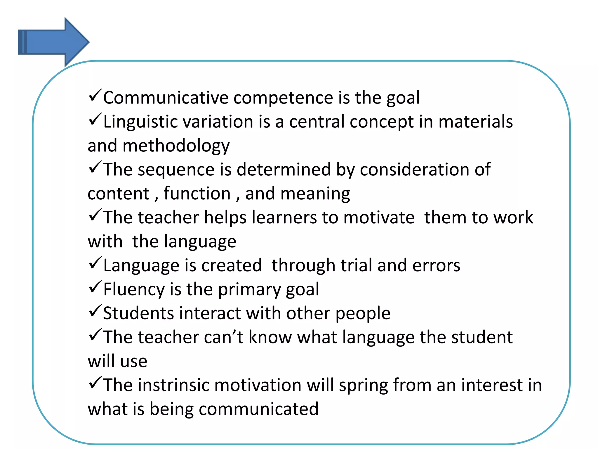 Communicative competence is the goal
Linguistic variation is a central concept in materials
and methodology
The sequence is determined by consideration of
content , function , and meaning
The teacher helps learners to motivate them to work
with the language
Language is created through trial and errors
Fluency is the primary goal
Students interact with other people
The teacher can’t know what language the student
will use
The instrinsic motivation will spring from an interest in
what is being communicated
 
