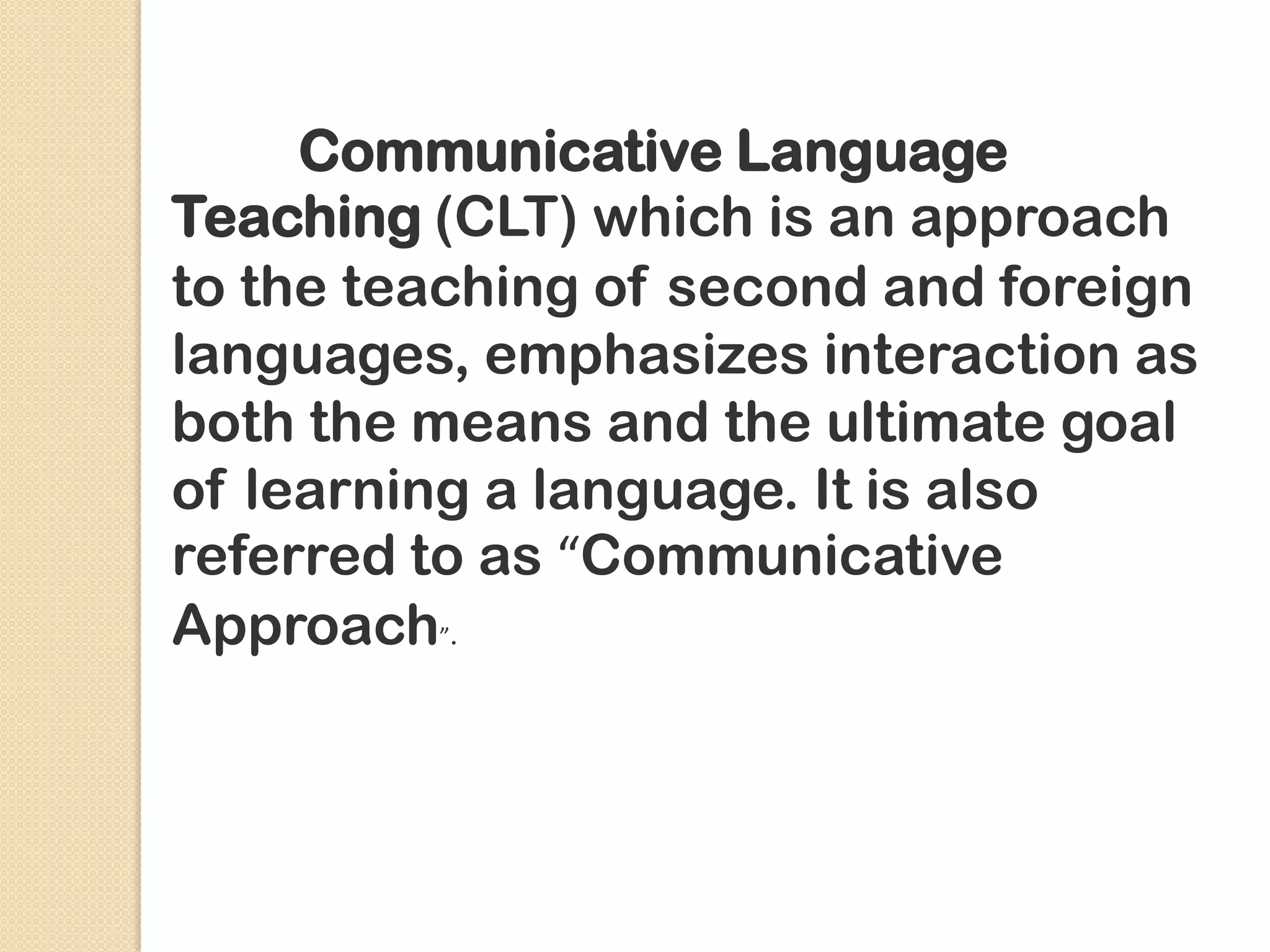 Communicative Language
Teaching (CLT) which is an approach
to the teaching of second and foreign
languages, emphasizes interaction as
both the means and the ultimate goal
of learning a language. It is also
referred to as “Communicative
Approach”.