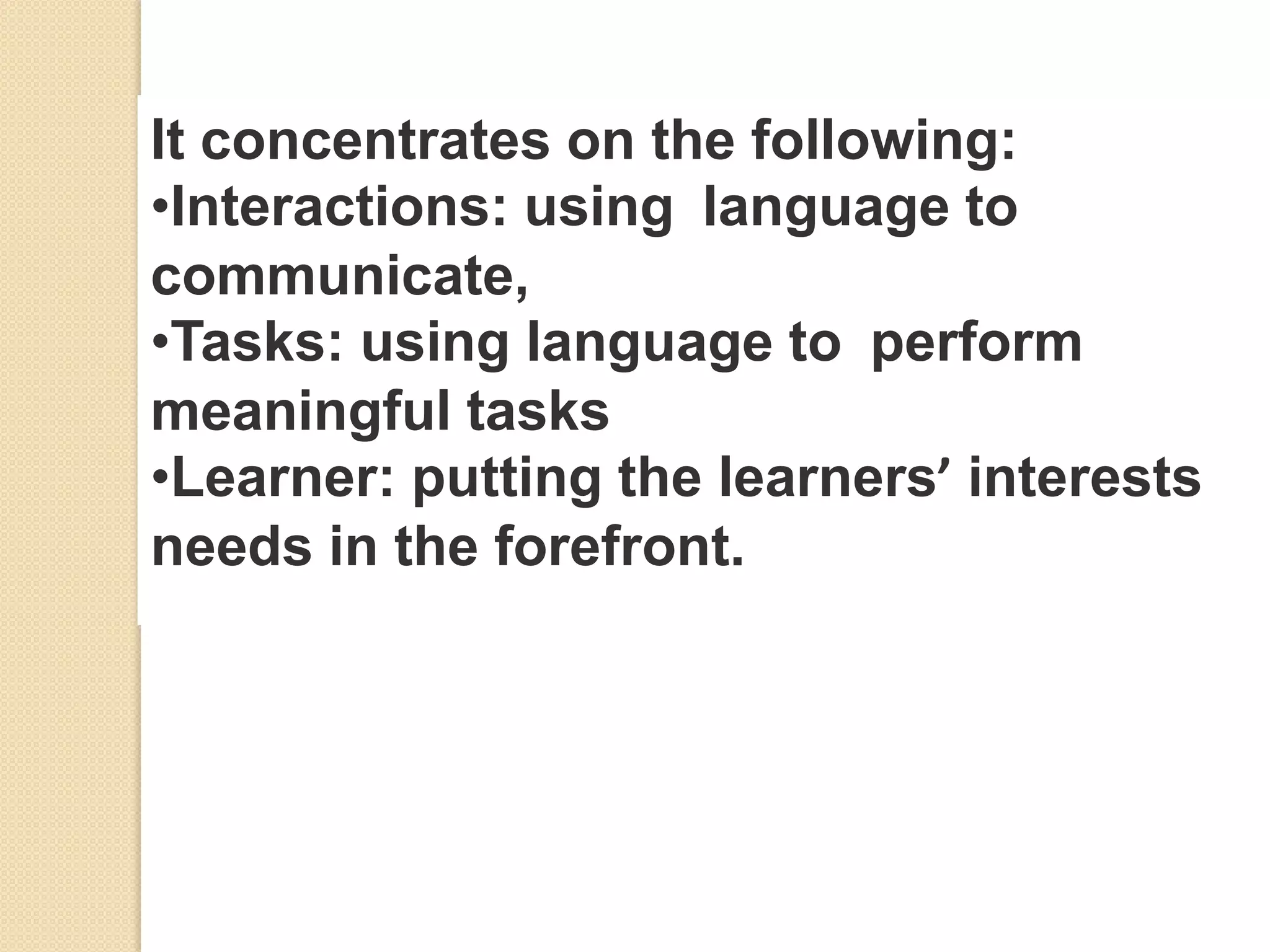 It concentrates on the following:
•Interactions: using language to
communicate,
•Tasks: using language to perform
meaningful tasks
•Learner: putting the learners’ interests
needs in the forefront.