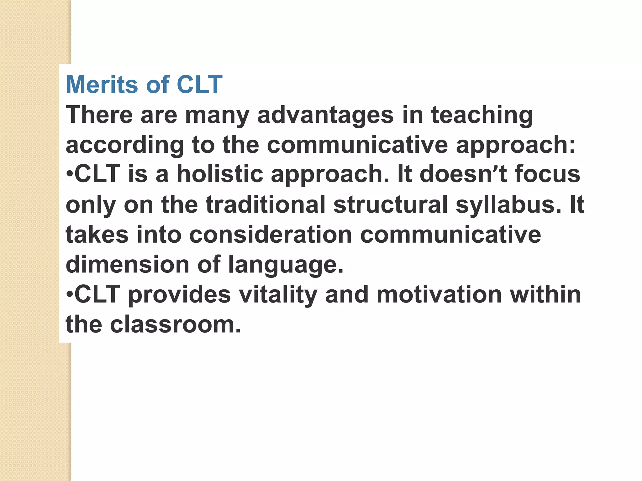 Merits of CLT
There are many advantages in teaching
according to the communicative approach:
•CLT is a holistic approach. It doesn’t focus
only on the traditional structural syllabus. It
takes into consideration communicative
dimension of language.
•CLT provides vitality and motivation within
the classroom.