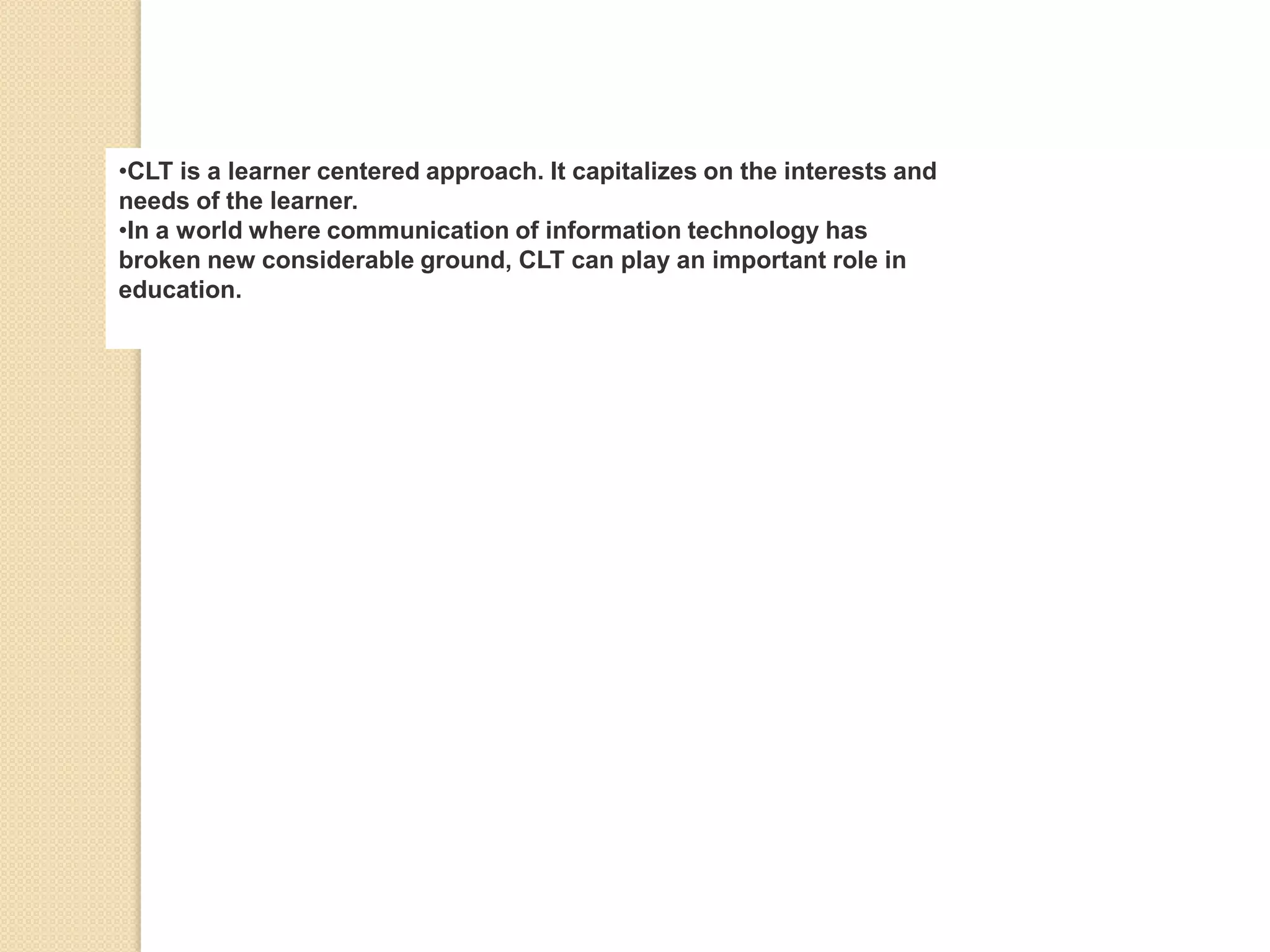 •CLT is a learner centered approach. It capitalizes on the interests and
needs of the learner.
•In a world where communication of information technology has
broken new considerable ground, CLT can play an important role in
education.