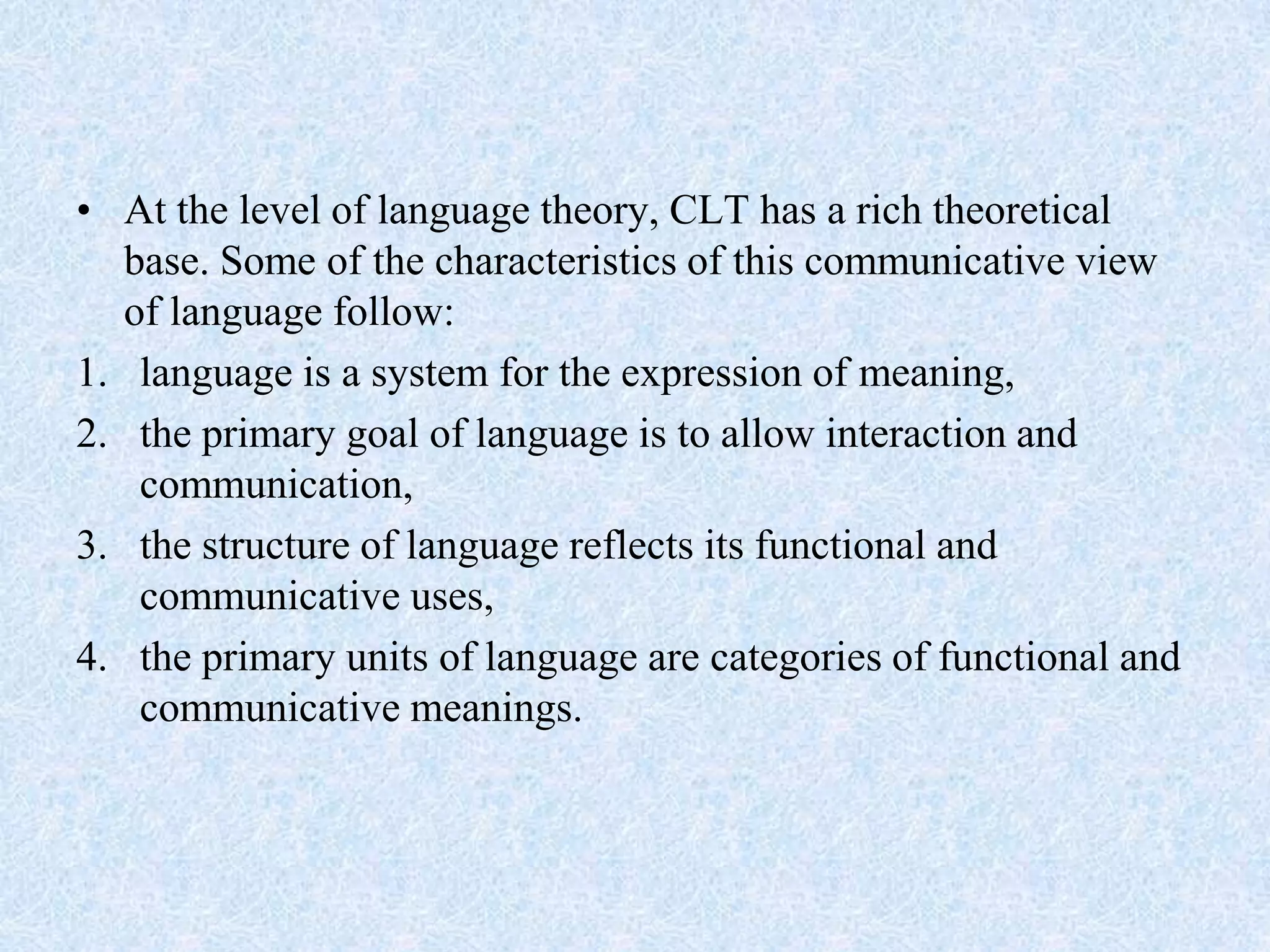• At the level of language theory, CLT has a rich theoretical
base. Some of the characteristics of this communicative view
of language follow:
1. language is a system for the expression of meaning,
2. the primary goal of language is to allow interaction and
communication,
3. the structure of language reflects its functional and
communicative uses,
4. the primary units of language are categories of functional and
communicative meanings.
 