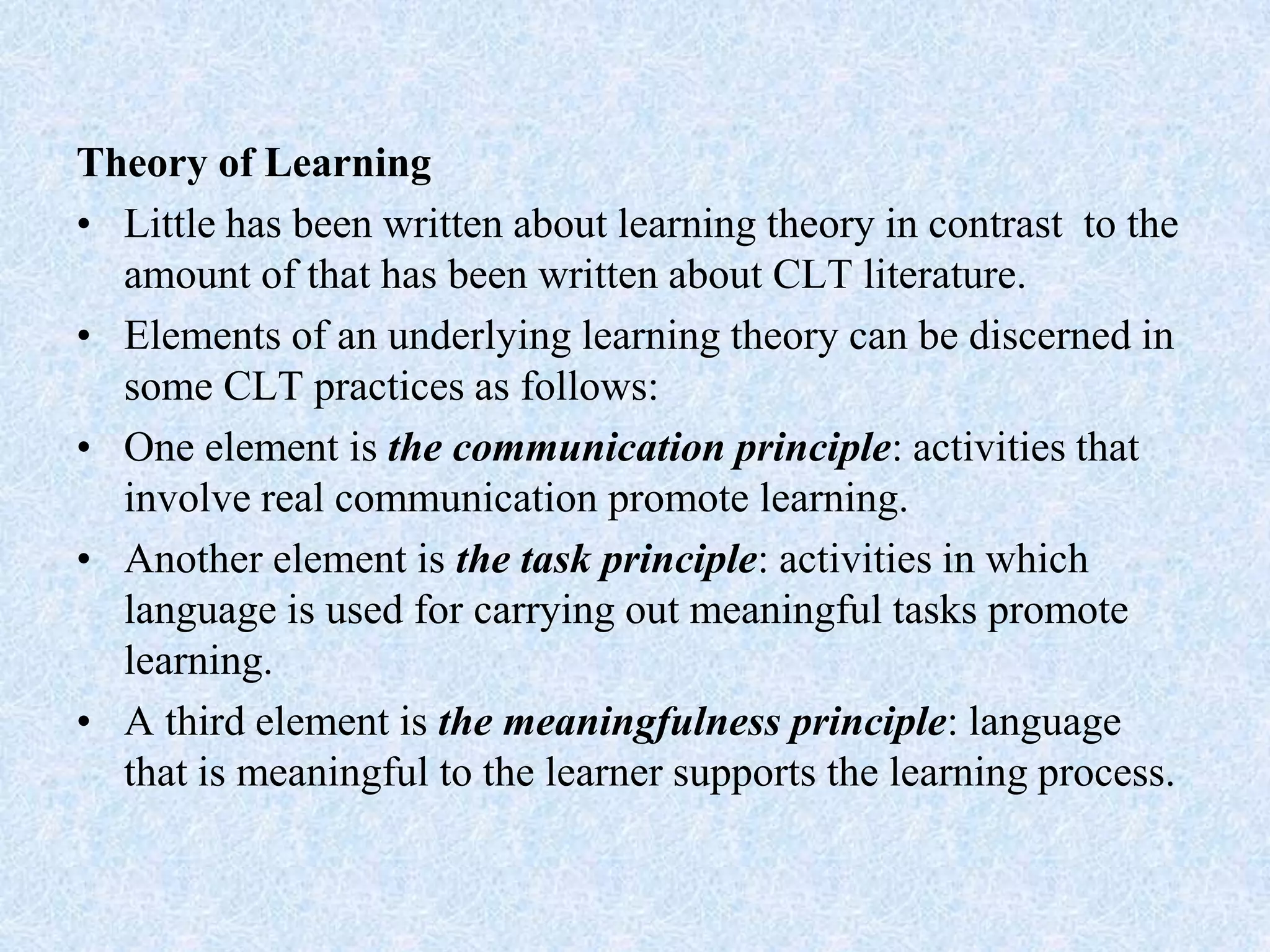 Theory of Learning
• Little has been written about learning theory in contrast to the
amount of that has been written about CLT literature.
• Elements of an underlying learning theory can be discerned in
some CLT practices as follows:
• One element is the communication principle: activities that
involve real communication promote learning.
• Another element is the task principle: activities in which
language is used for carrying out meaningful tasks promote
learning.
• A third element is the meaningfulness principle: language
that is meaningful to the learner supports the learning process.
 