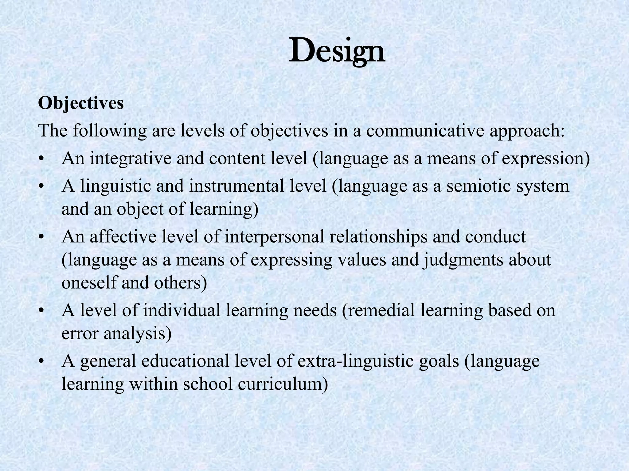 Design
Objectives
The following are levels of objectives in a communicative approach:
• An integrative and content level (language as a means of expression)
• A linguistic and instrumental level (language as a semiotic system
and an object of learning)
• An affective level of interpersonal relationships and conduct
(language as a means of expressing values and judgments about
oneself and others)
• A level of individual learning needs (remedial learning based on
error analysis)
• A general educational level of extra-linguistic goals (language
learning within school curriculum)
 