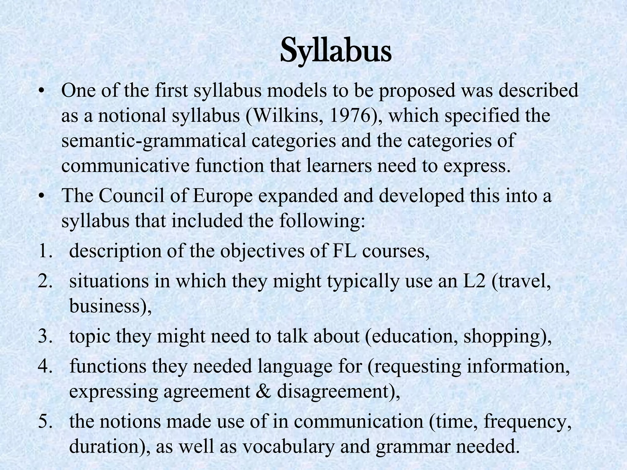 Syllabus
• One of the first syllabus models to be proposed was described
as a notional syllabus (Wilkins, 1976), which specified the
semantic-grammatical categories and the categories of
communicative function that learners need to express.
• The Council of Europe expanded and developed this into a
syllabus that included the following:
1. description of the objectives of FL courses,
2. situations in which they might typically use an L2 (travel,
business),
3. topic they might need to talk about (education, shopping),
4. functions they needed language for (requesting information,
expressing agreement & disagreement),
5. the notions made use of in communication (time, frequency,
duration), as well as vocabulary and grammar needed.
 