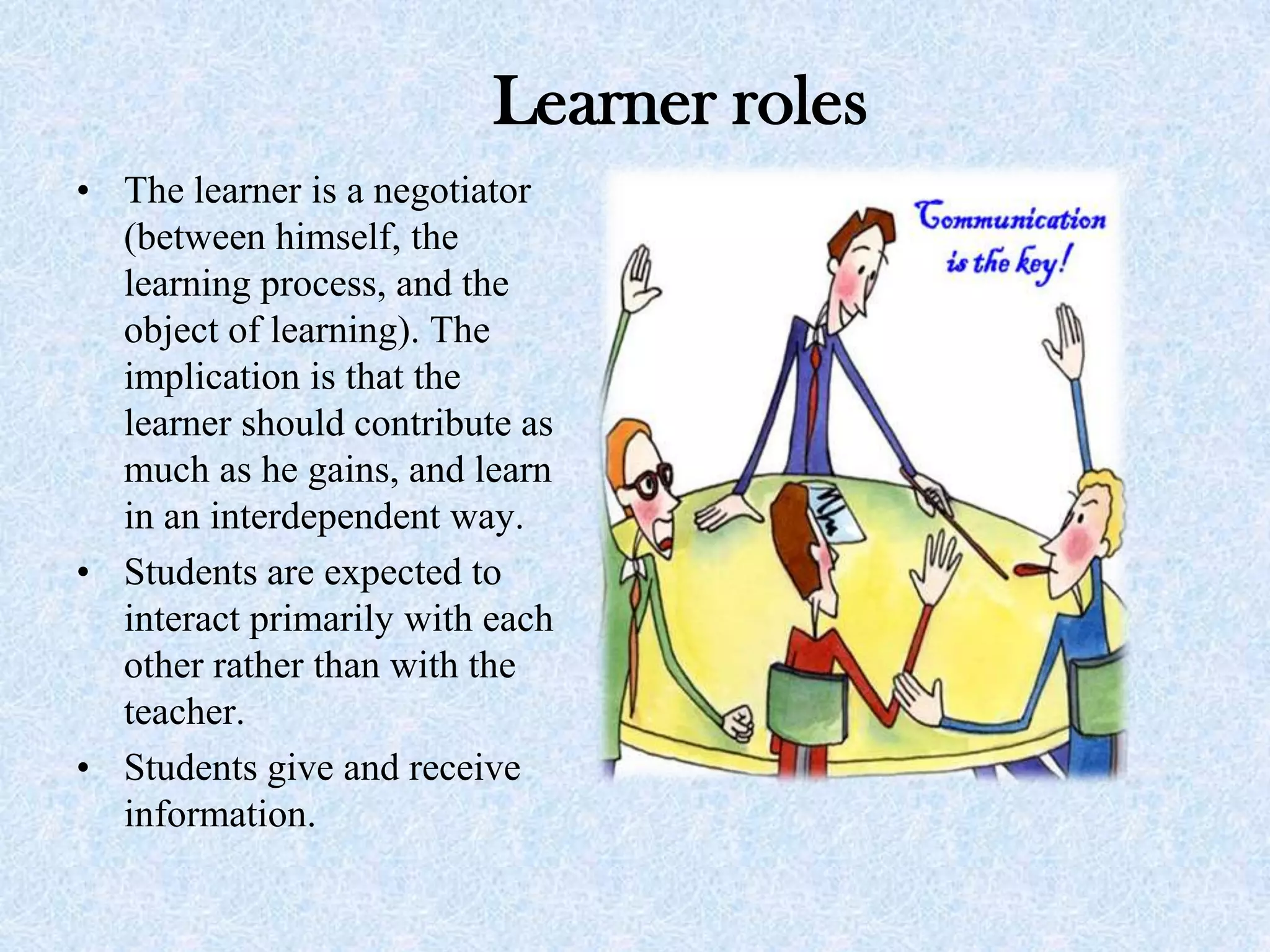 Learner roles
• The learner is a negotiator
(between himself, the
learning process, and the
object of learning). The
implication is that the
learner should contribute as
much as he gains, and learn
in an interdependent way.
• Students are expected to
interact primarily with each
other rather than with the
teacher.
• Students give and receive
information.
 