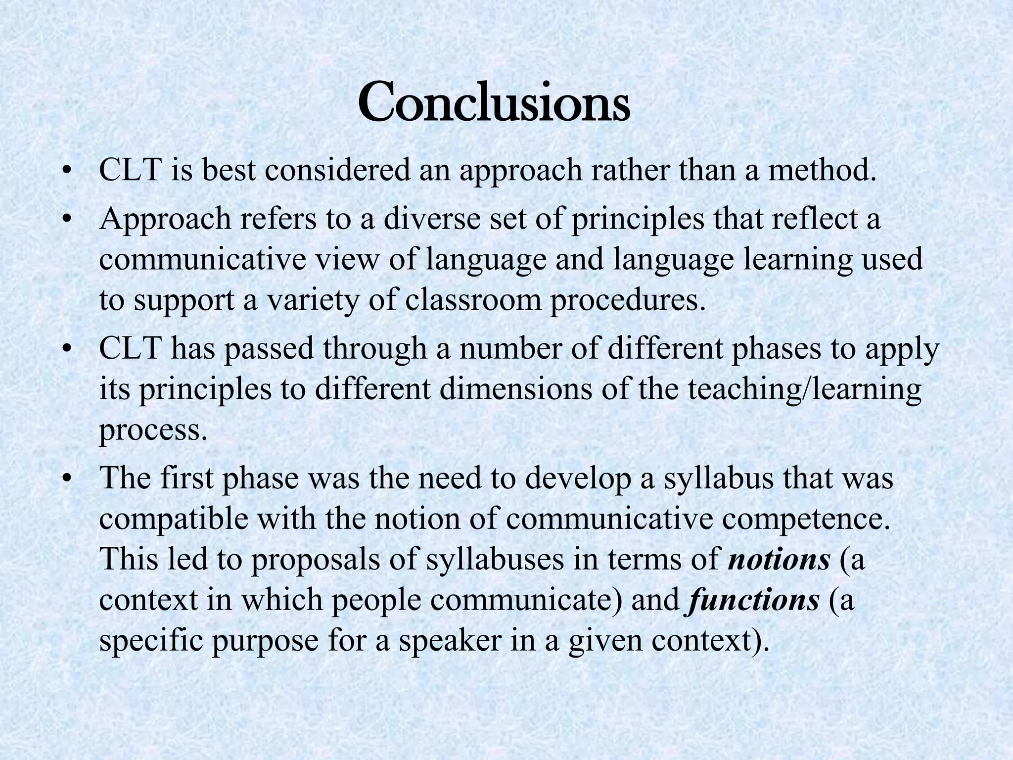 Conclusions
• CLT is best considered an approach rather than a method.
• Approach refers to a diverse set of principles that reflect a
communicative view of language and language learning used
to support a variety of classroom procedures.
• CLT has passed through a number of different phases to apply
its principles to different dimensions of the teaching/learning
process.
• The first phase was the need to develop a syllabus that was
compatible with the notion of communicative competence.
This led to proposals of syllabuses in terms of notions (a
context in which people communicate) and functions (a
specific purpose for a speaker in a given context).
 