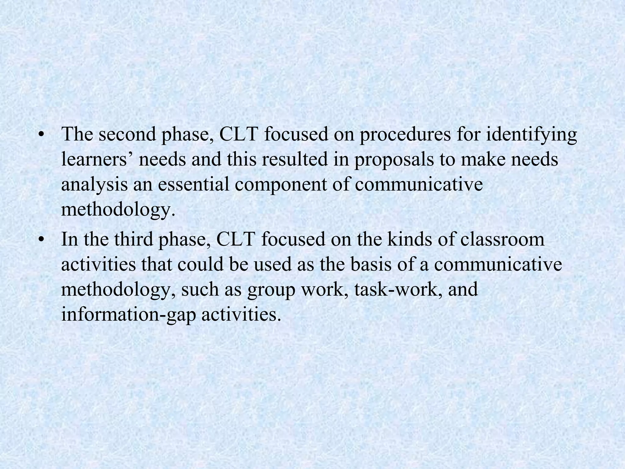 • The second phase, CLT focused on procedures for identifying
learners’ needs and this resulted in proposals to make needs
analysis an essential component of communicative
methodology.
• In the third phase, CLT focused on the kinds of classroom
activities that could be used as the basis of a communicative
methodology, such as group work, task-work, and
information-gap activities.
 