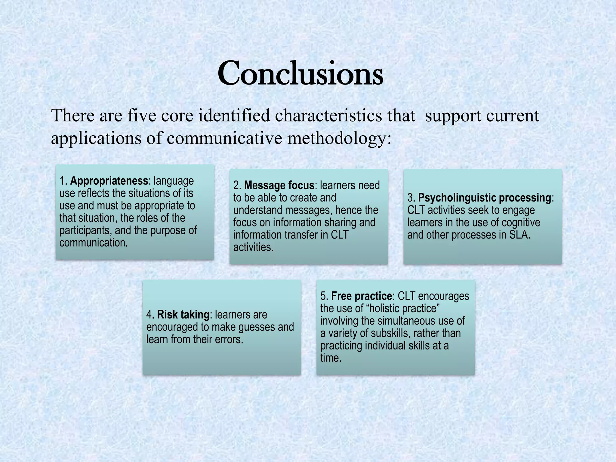 There are five core identified characteristics that support current
applications of communicative methodology:
Conclusions
1. Appropriateness: language
use reflects the situations of its
use and must be appropriate to
that situation, the roles of the
participants, and the purpose of
communication.
2. Message focus: learners need
to be able to create and
understand messages, hence the
focus on information sharing and
information transfer in CLT
activities.
3. Psycholinguistic processing:
CLT activities seek to engage
learners in the use of cognitive
and other processes in SLA.
4. Risk taking: learners are
encouraged to make guesses and
learn from their errors.
5. Free practice: CLT encourages
the use of “holistic practice”
involving the simultaneous use of
a variety of subskills, rather than
practicing individual skills at a
time.
 