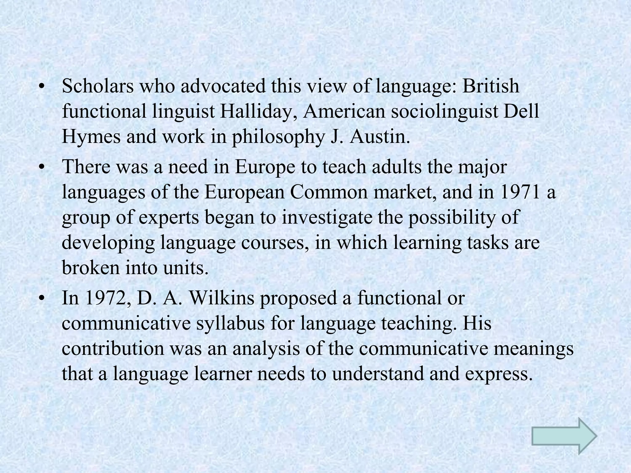 • Scholars who advocated this view of language: British
functional linguist Halliday, American sociolinguist Dell
Hymes and work in philosophy J. Austin.
• There was a need in Europe to teach adults the major
languages of the European Common market, and in 1971 a
group of experts began to investigate the possibility of
developing language courses, in which learning tasks are
broken into units.
• In 1972, D. A. Wilkins proposed a functional or
communicative syllabus for language teaching. His
contribution was an analysis of the communicative meanings
that a language learner needs to understand and express.
 