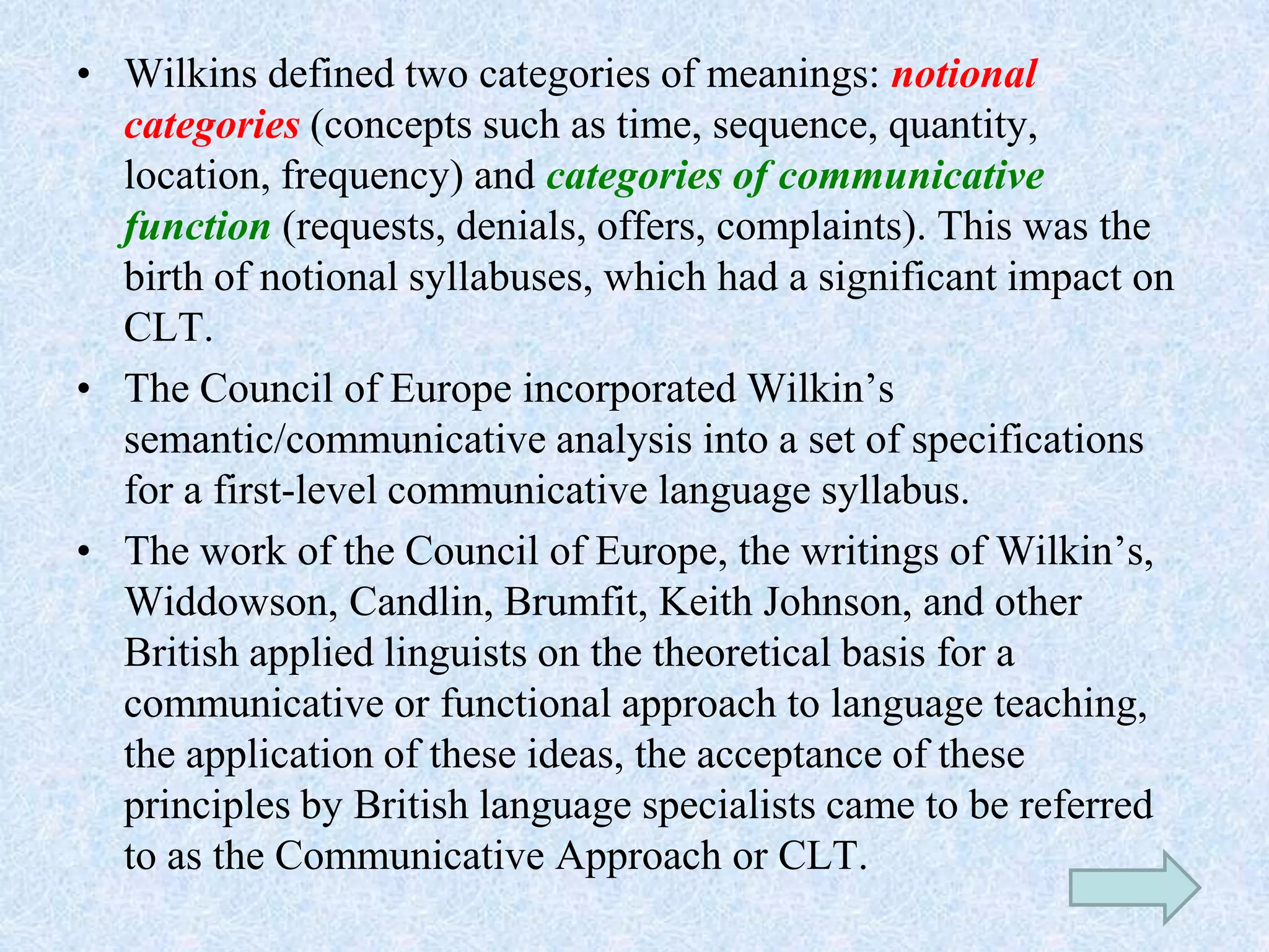 • Wilkins defined two categories of meanings: notional
categories (concepts such as time, sequence, quantity,
location, frequency) and categories of communicative
function (requests, denials, offers, complaints). This was the
birth of notional syllabuses, which had a significant impact on
CLT.
• The Council of Europe incorporated Wilkin’s
semantic/communicative analysis into a set of specifications
for a first-level communicative language syllabus.
• The work of the Council of Europe, the writings of Wilkin’s,
Widdowson, Candlin, Brumfit, Keith Johnson, and other
British applied linguists on the theoretical basis for a
communicative or functional approach to language teaching,
the application of these ideas, the acceptance of these
principles by British language specialists came to be referred
to as the Communicative Approach or CLT.
 