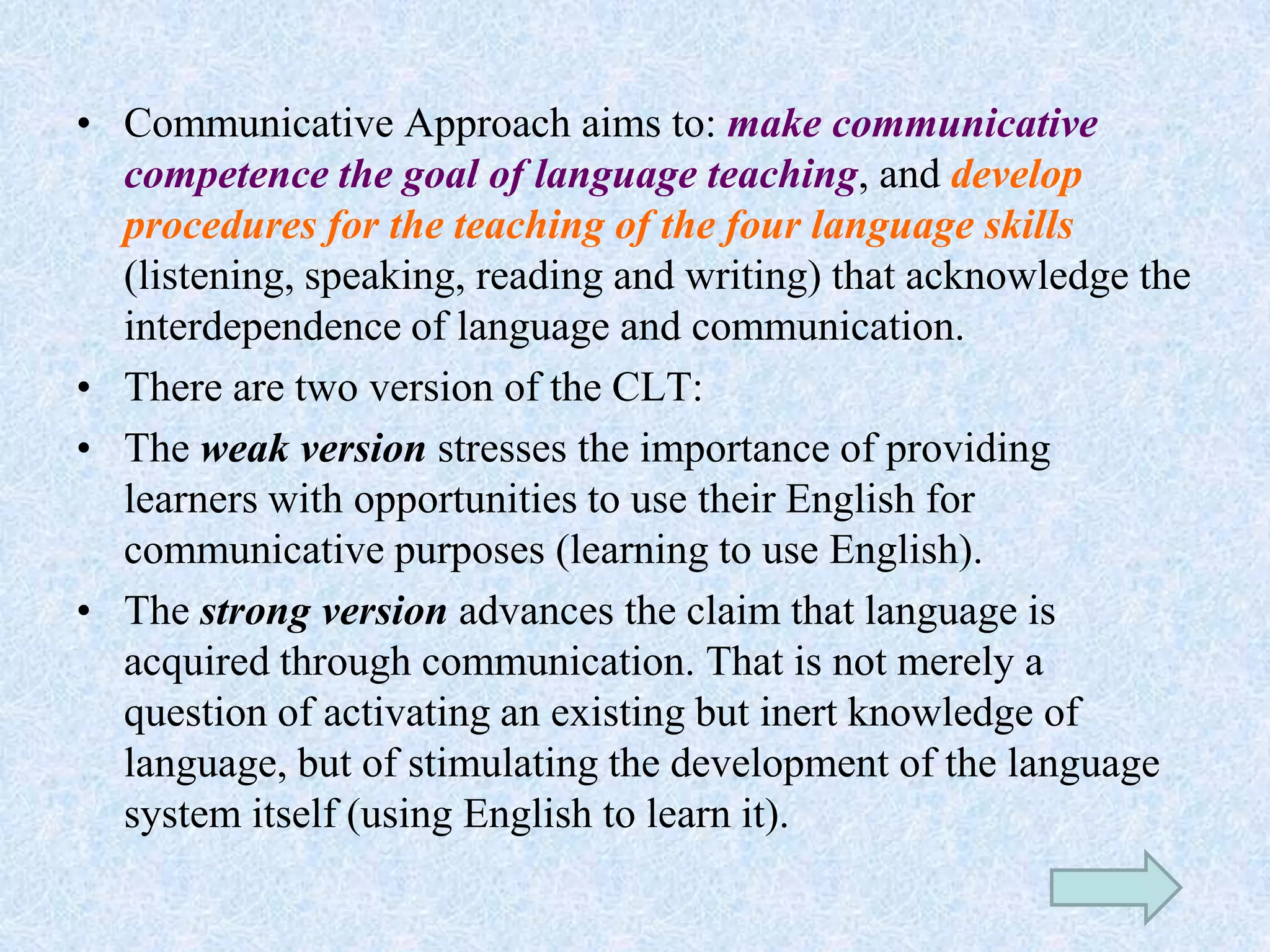 • Communicative Approach aims to: make communicative
competence the goal of language teaching, and develop
procedures for the teaching of the four language skills
(listening, speaking, reading and writing) that acknowledge the
interdependence of language and communication.
• There are two version of the CLT:
• The weak version stresses the importance of providing
learners with opportunities to use their English for
communicative purposes (learning to use English).
• The strong version advances the claim that language is
acquired through communication. That is not merely a
question of activating an existing but inert knowledge of
language, but of stimulating the development of the language
system itself (using English to learn it).
 