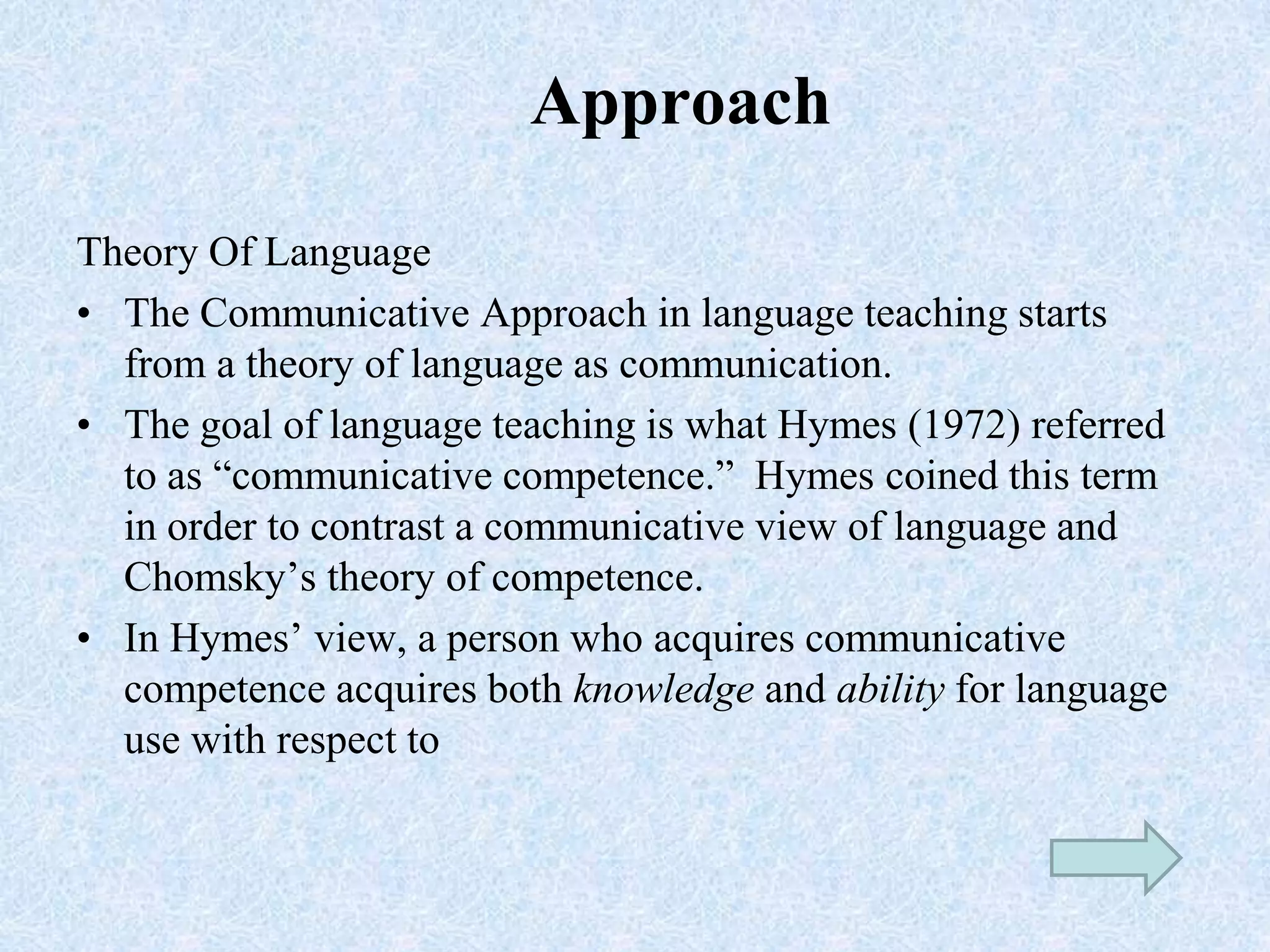 Approach
Theory Of Language
• The Communicative Approach in language teaching starts
from a theory of language as communication.
• The goal of language teaching is what Hymes (1972) referred
to as “communicative competence.” Hymes coined this term
in order to contrast a communicative view of language and
Chomsky’s theory of competence.
• In Hymes’ view, a person who acquires communicative
competence acquires both knowledge and ability for language
use with respect to
 