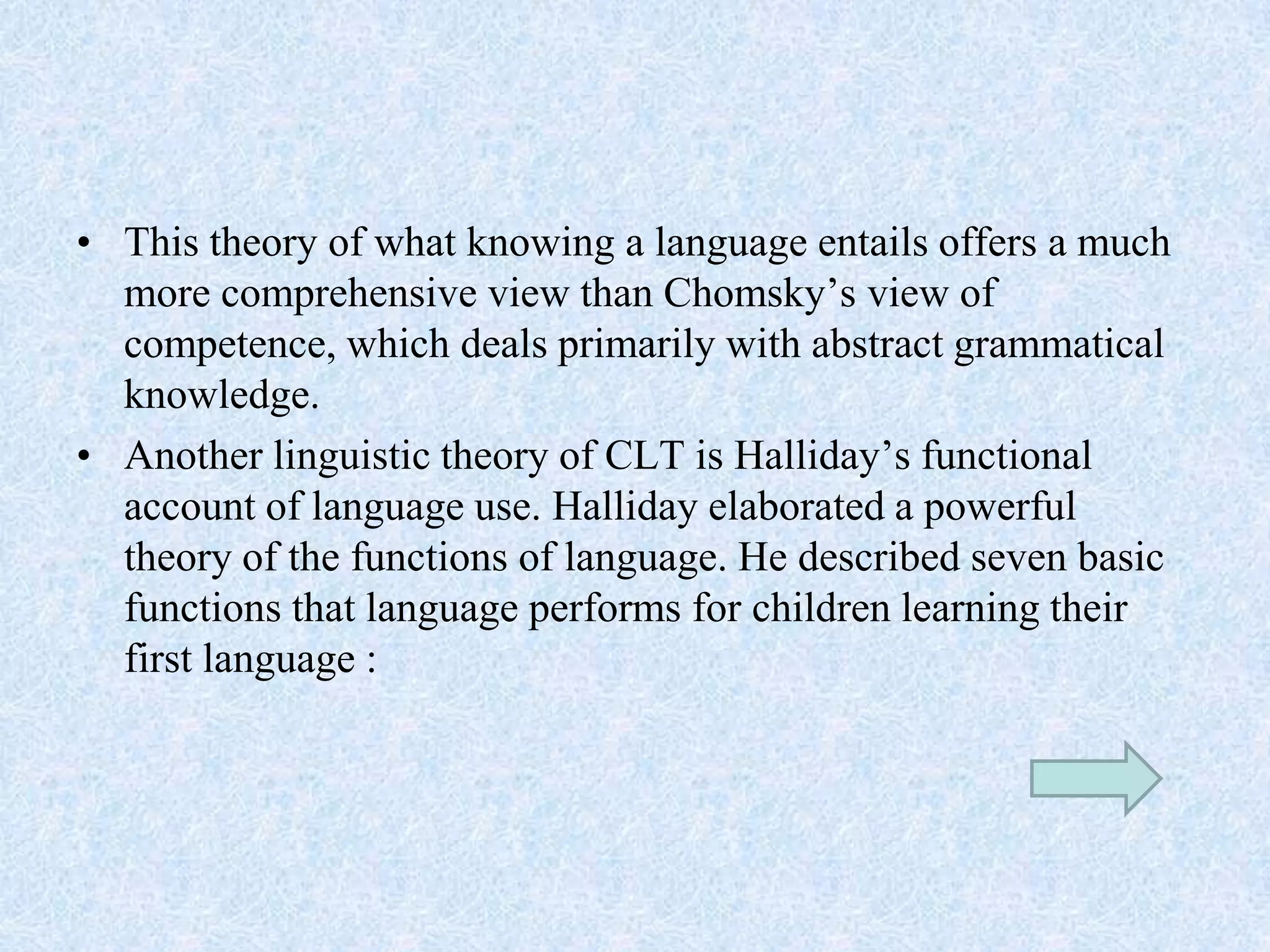 • This theory of what knowing a language entails offers a much
more comprehensive view than Chomsky’s view of
competence, which deals primarily with abstract grammatical
knowledge.
• Another linguistic theory of CLT is Halliday’s functional
account of language use. Halliday elaborated a powerful
theory of the functions of language. He described seven basic
functions that language performs for children learning their
first language :
 