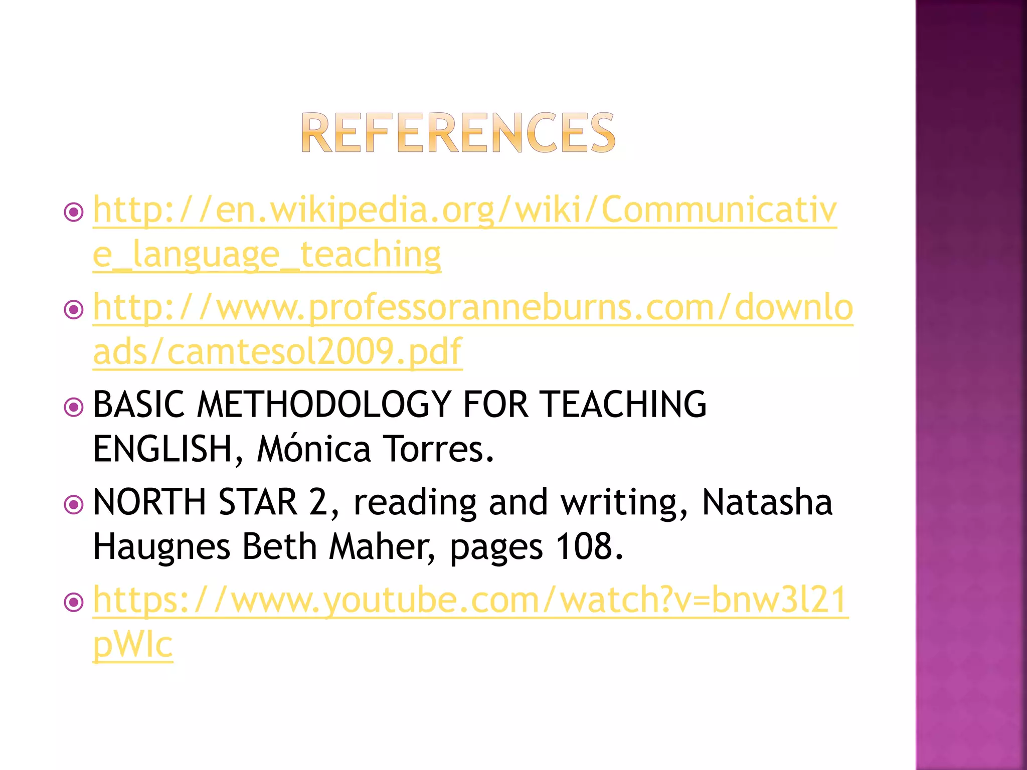  http://en.wikipedia.org/wiki/Communicativ
e_language_teaching
 http://www.professoranneburns.com/downlo
ads/camtesol2009.pdf
 BASIC METHODOLOGY FOR TEACHING
ENGLISH, Mónica Torres.
 NORTH STAR 2, reading and writing, Natasha
Haugnes Beth Maher, pages 108.
 https://www.youtube.com/watch?v=bnw3l21
pWIc
 